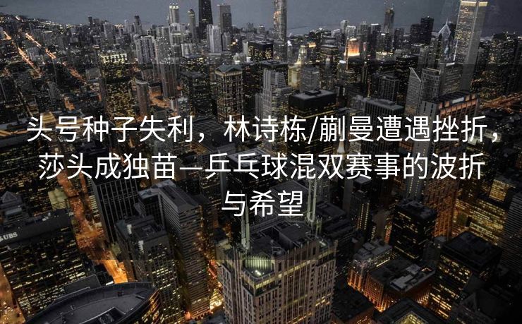头号种子失利，林诗栋/蒯曼遭遇挫折，莎头成独苗—乒乓球混双赛事的波折与希望