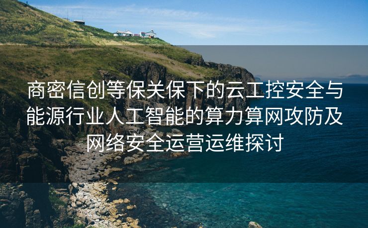 商密信创等保关保下的云工控安全与能源行业人工智能的算力算网攻防及网络安全运营运维探讨