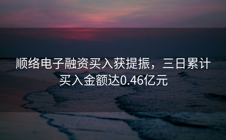 顺络电子融资买入获提振，三日累计买入金额达0.46亿元