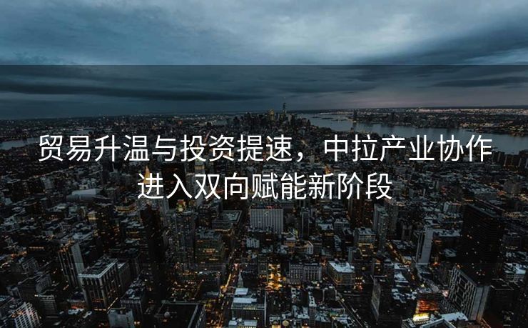 贸易升温与投资提速，中拉产业协作进入双向赋能新阶段