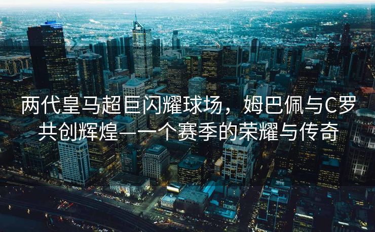 两代皇马超巨闪耀球场，姆巴佩与C罗共创辉煌—一个赛季的荣耀与传奇