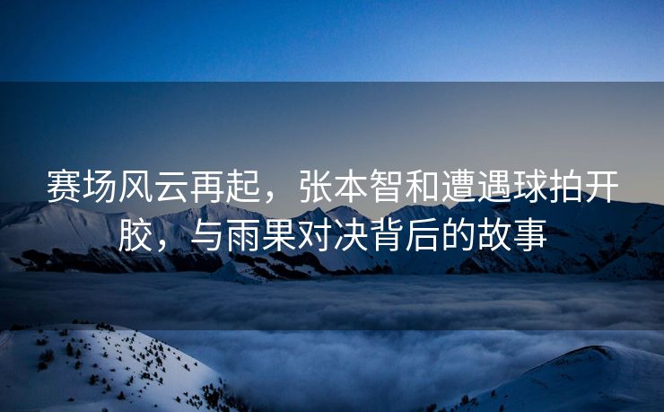 赛场风云再起，张本智和遭遇球拍开胶，与雨果对决背后的故事