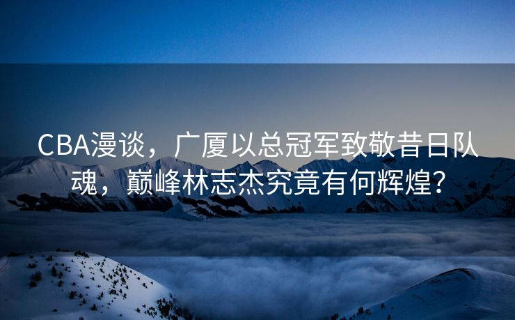 CBA漫谈，广厦以总冠军致敬昔日队魂，巅峰林志杰究竟有何辉煌？