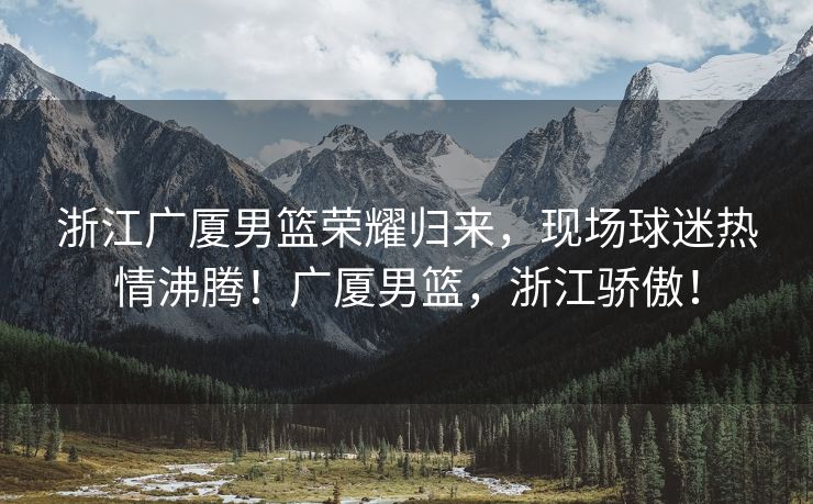 浙江广厦男篮荣耀归来，现场球迷热情沸腾！广厦男篮，浙江骄傲！