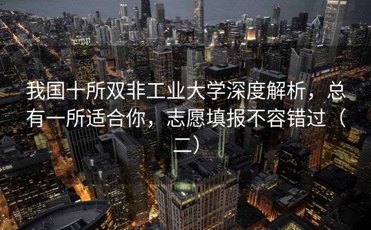 我国十所双非工业大学深度解析，总有一所适合你，志愿填报不容错过（二）