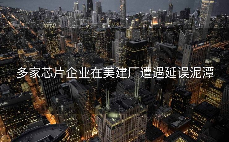 多家芯片企业在美建厂遭遇延误泥潭