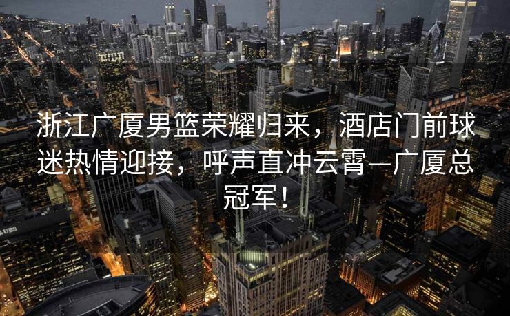 浙江广厦男篮荣耀归来，酒店门前球迷热情迎接，呼声直冲云霄—广厦总冠军！