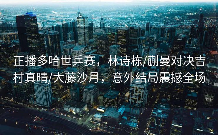 正播多哈世乒赛，林诗栋/蒯曼对决吉村真晴/大藤沙月，意外结局震撼全场