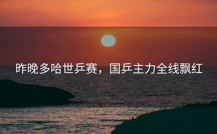 昨晚多哈世乒赛，国乒主力全线飘红