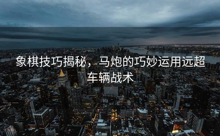 象棋技巧揭秘，马炮的巧妙运用远超车辆战术
