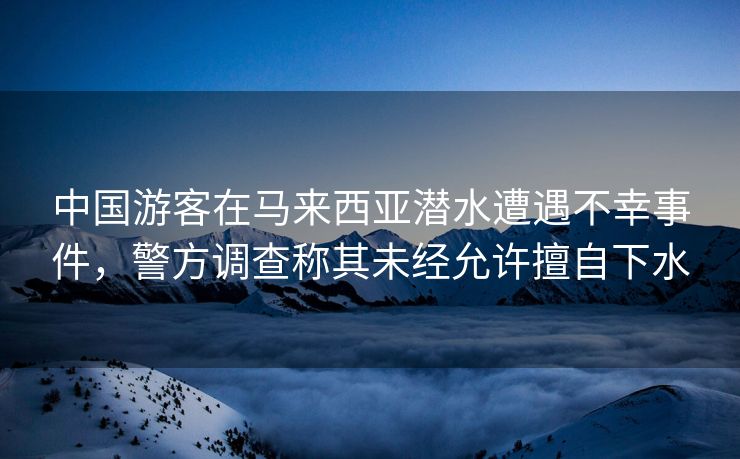 中国游客在马来西亚潜水遭遇不幸事件，警方调查称其未经允许擅自下水