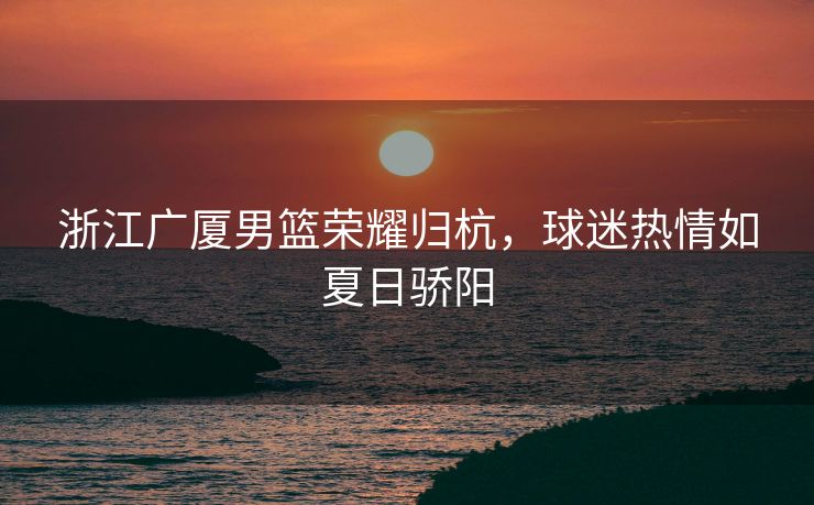 浙江广厦男篮荣耀归杭，球迷热情如夏日骄阳