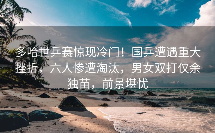 多哈世乒赛惊现冷门！国乒遭遇重大挫折，六人惨遭淘汰，男女双打仅余独苗，前景堪忧
