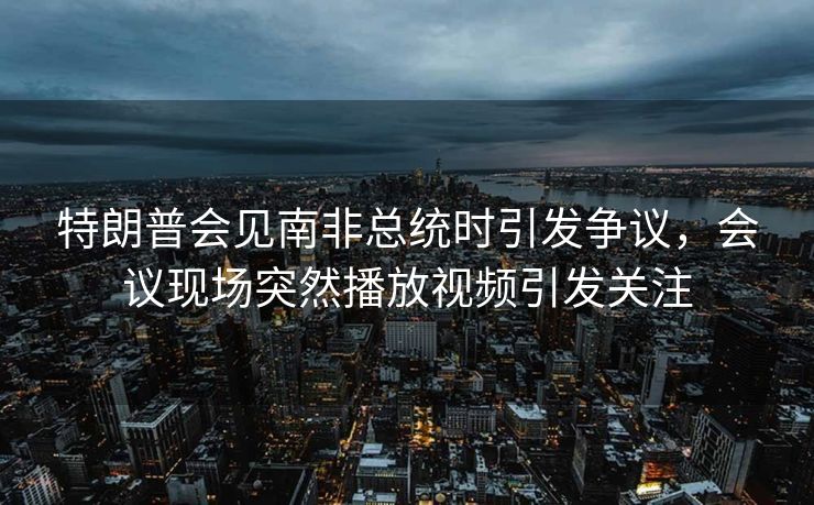 特朗普会见南非总统时引发争议，会议现场突然播放视频引发关注