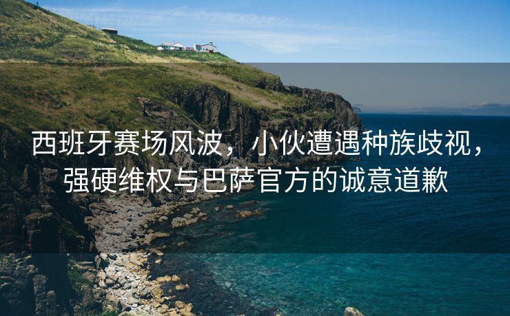 西班牙赛场风波，小伙遭遇种族歧视，强硬维权与巴萨官方的诚意道歉
