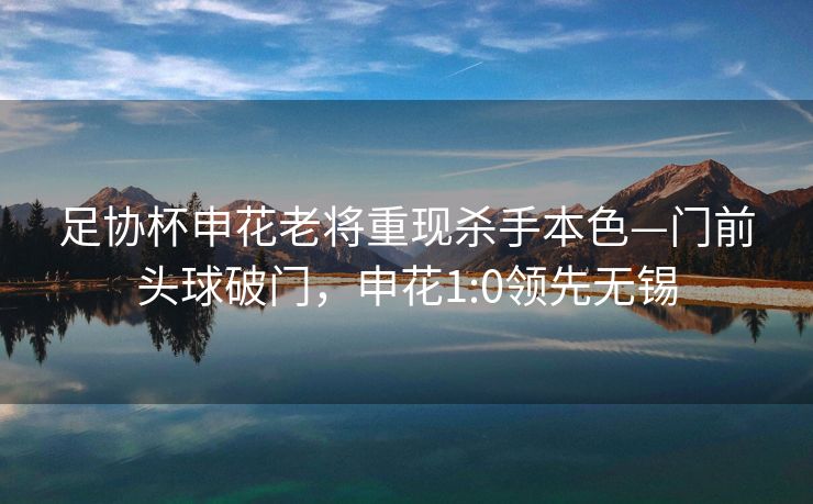 足协杯申花老将重现杀手本色—门前头球破门，申花1:0领先无锡