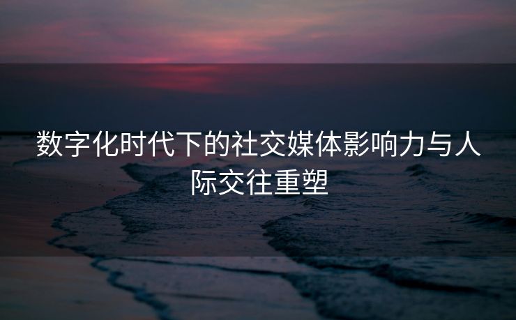 数字化时代下的社交媒体影响力与人际交往重塑