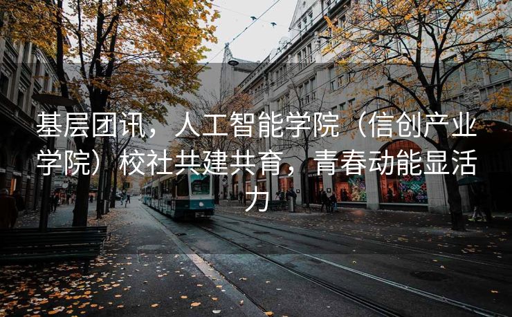 基层团讯，人工智能学院（信创产业学院）校社共建共育，青春动能显活力