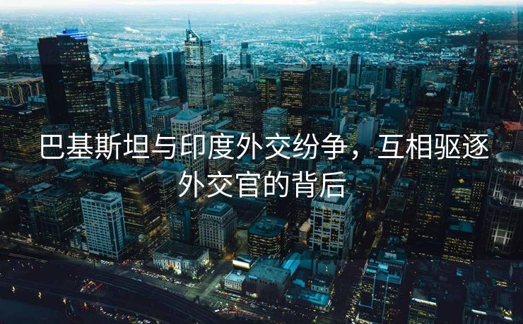 巴基斯坦与印度外交纷争，互相驱逐外交官的背后