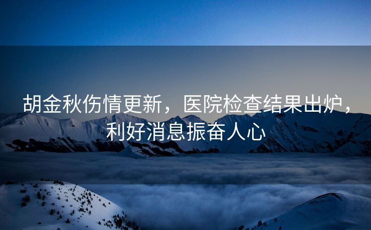 胡金秋伤情更新，医院检查结果出炉，利好消息振奋人心