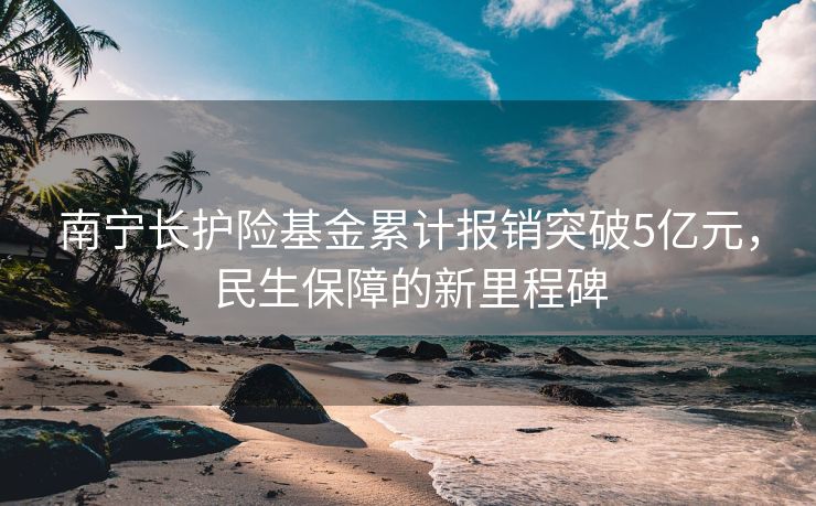 南宁长护险基金累计报销突破5亿元，民生保障的新里程碑