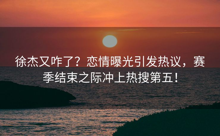 徐杰又咋了？恋情曝光引发热议，赛季结束之际冲上热搜第五！