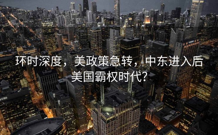 环时深度，美政策急转，中东进入后美国霸权时代？