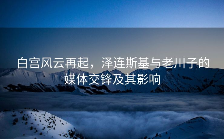白宫风云再起，泽连斯基与老川子的媒体交锋及其影响