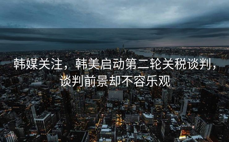韩媒关注，韩美启动第二轮关税谈判，谈判前景却不容乐观