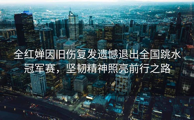 全红婵因旧伤复发遗憾退出全国跳水冠军赛，坚韧精神照亮前行之路