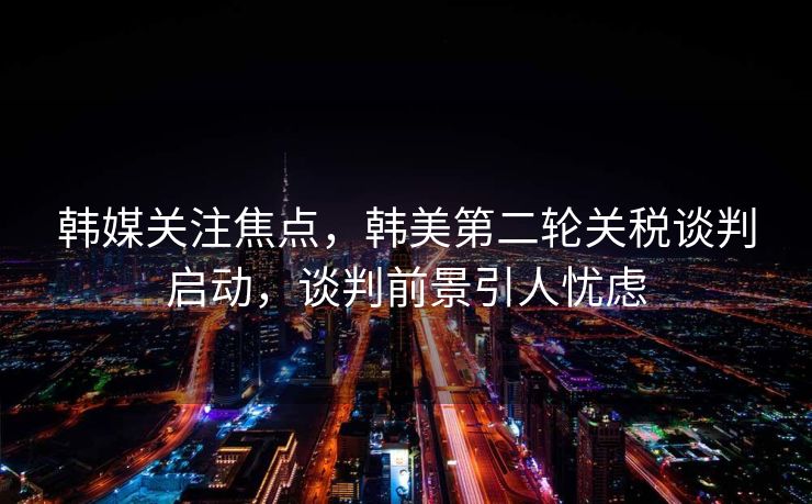韩媒关注焦点，韩美第二轮关税谈判启动，谈判前景引人忧虑
