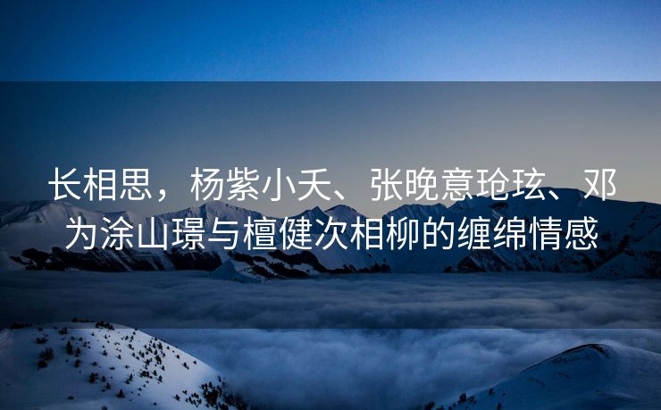长相思，杨紫小夭、张晚意玱玹、邓为涂山璟与檀健次相柳的缠绵情感