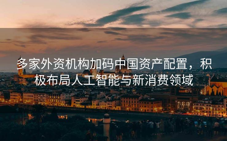 多家外资机构加码中国资产配置，积极布局人工智能与新消费领域