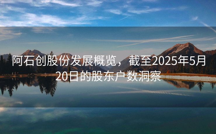 阿石创股份发展概览，截至2025年5月20日的股东户数洞察