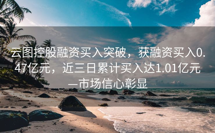 云图控股融资买入突破，获融资买入0.47亿元，近三日累计买入达1.01亿元—市场信心彰显