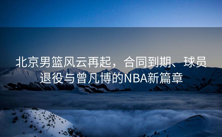 北京男篮风云再起，合同到期、球员退役与曾凡博的NBA新篇章
