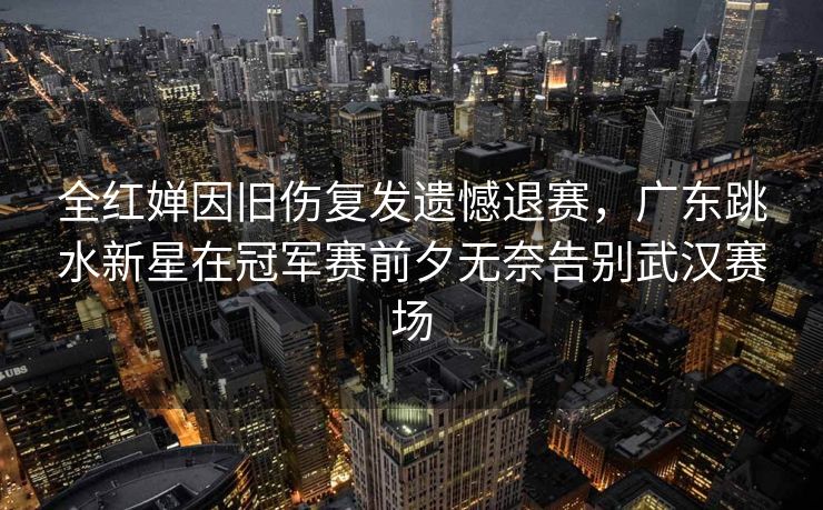 全红婵因旧伤复发遗憾退赛，广东跳水新星在冠军赛前夕无奈告别武汉赛场
