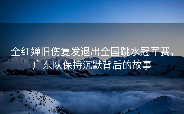 全红婵旧伤复发退出全国跳水冠军赛，广东队保持沉默背后的故事