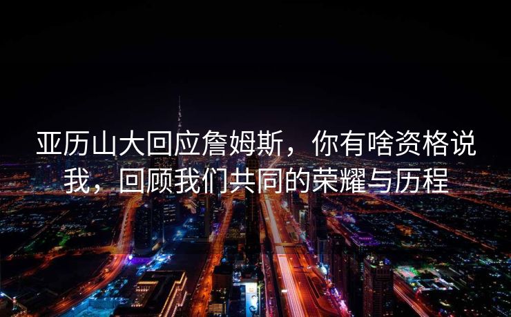 亚历山大回应詹姆斯，你有啥资格说我，回顾我们共同的荣耀与历程