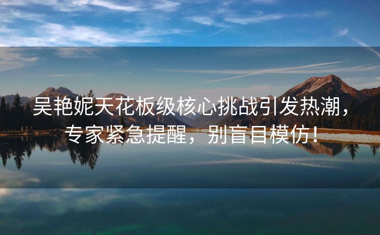吴艳妮天花板级核心挑战引发热潮，专家紧急提醒，别盲目模仿！