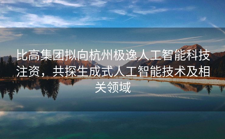 比高集团拟向杭州极逸人工智能科技注资，共探生成式人工智能技术及相关领域