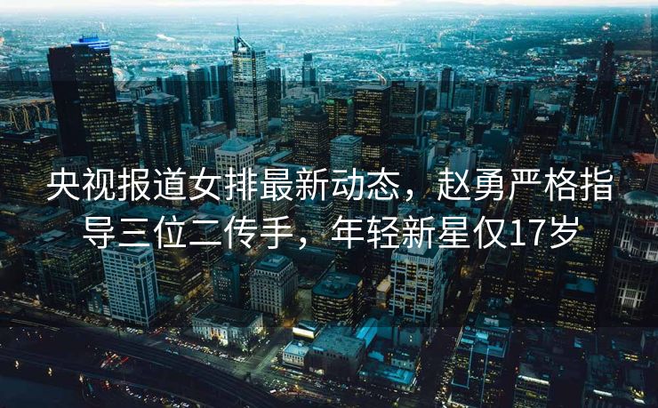 央视报道女排最新动态，赵勇严格指导三位二传手，年轻新星仅17岁