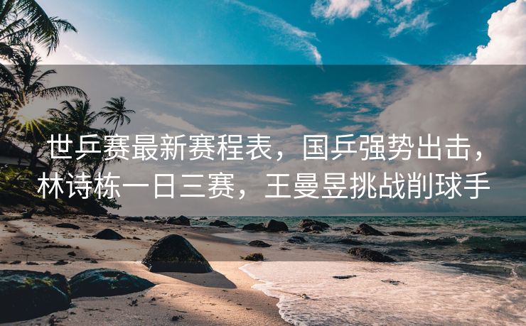 世乒赛最新赛程表，国乒强势出击，林诗栋一日三赛，王曼昱挑战削球手