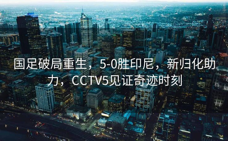 国足破局重生，5-0胜印尼，新归化助力，CCTV5见证奇迹时刻