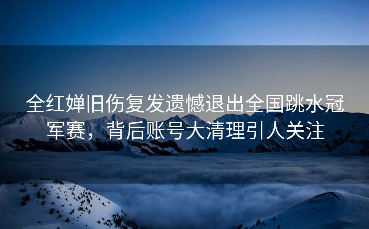 全红婵旧伤复发遗憾退出全国跳水冠军赛，背后账号大清理引人关注