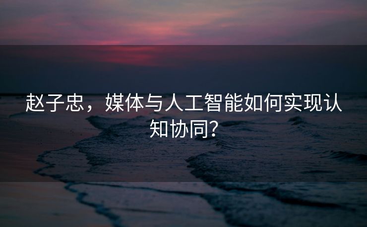 赵子忠，媒体与人工智能如何实现认知协同？