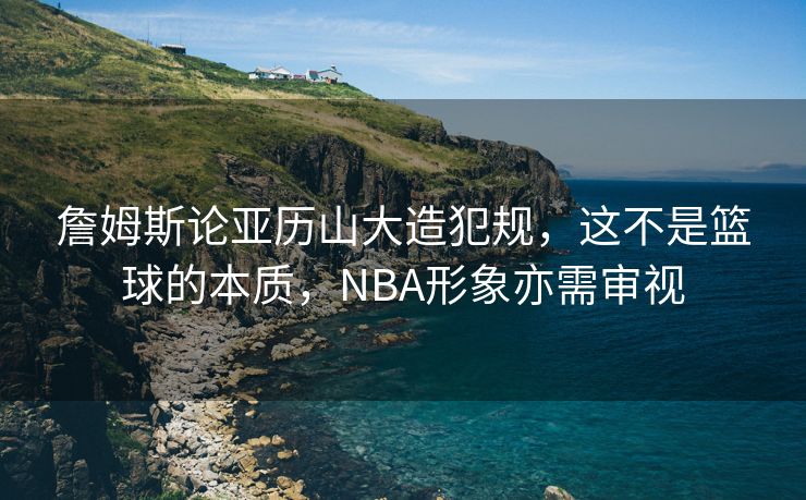 詹姆斯论亚历山大造犯规，这不是篮球的本质，NBA形象亦需审视
