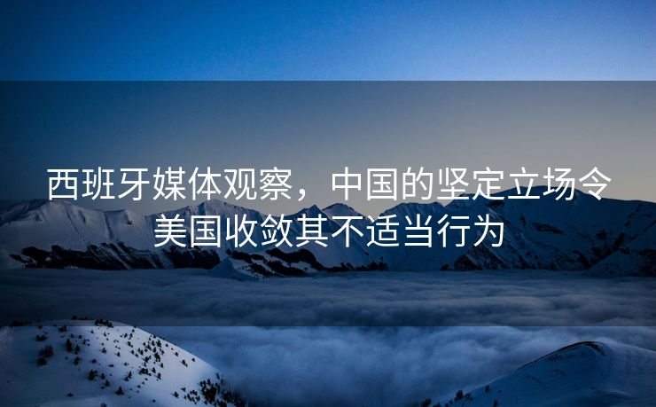西班牙媒体观察，中国的坚定立场令美国收敛其不适当行为