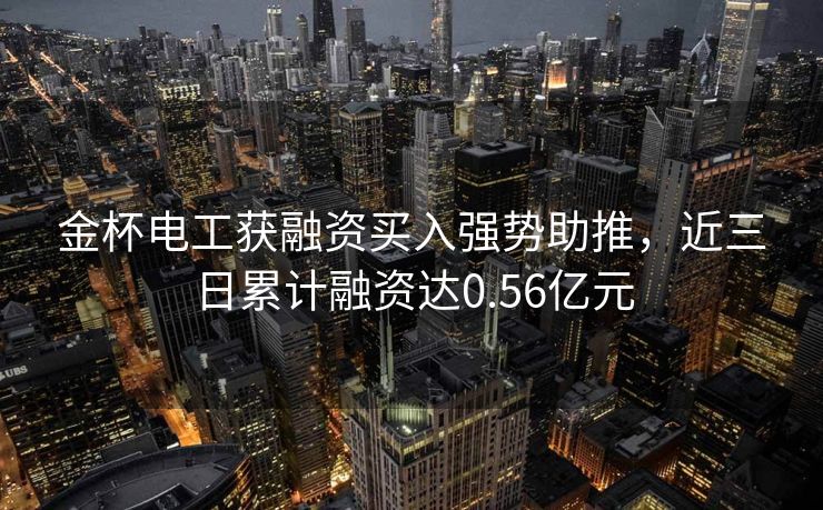 金杯电工获融资买入强势助推，近三日累计融资达0.56亿元