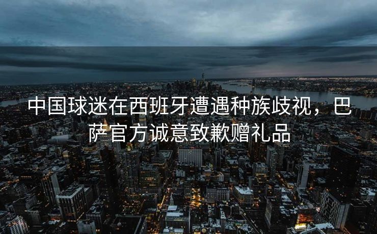 中国球迷在西班牙遭遇种族歧视，巴萨官方诚意致歉赠礼品